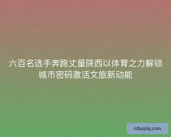 六百名选手奔跑丈量陕西以体育之力解锁城市密码激活文旅新动能